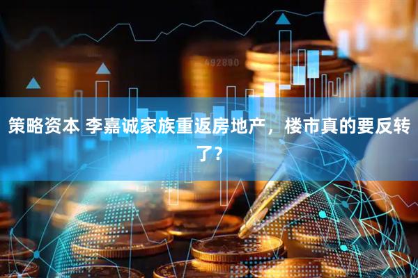 策略资本 李嘉诚家族重返房地产，楼市真的要反转了？