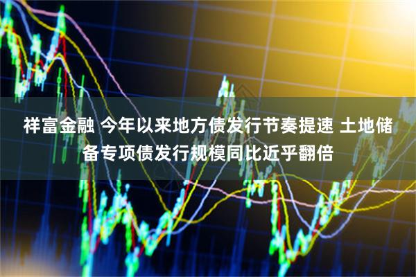 祥富金融 今年以来地方债发行节奏提速 土地储备专项债发行规模同比近乎翻倍