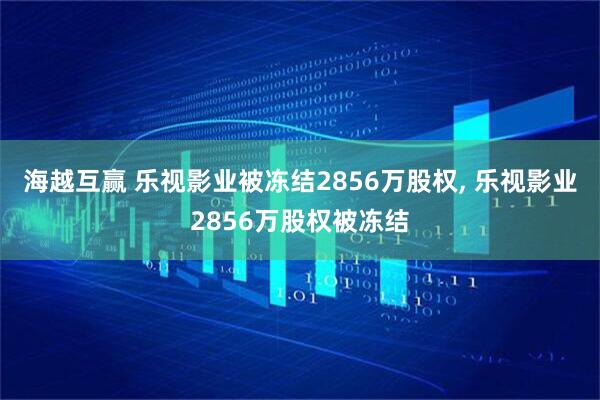 海越互赢 乐视影业被冻结2856万股权, 乐视影业2856万股权被冻结