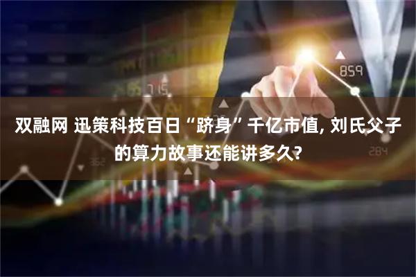 双融网 迅策科技百日“跻身”千亿市值, 刘氏父子的算力故事还能讲多久?