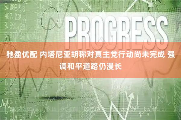 驰盈优配 内塔尼亚胡称对真主党行动尚未完成 强调和平道路仍漫长