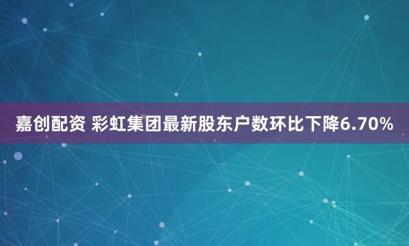 嘉创配资 彩虹集团最新股东户数环比下降6.70%
