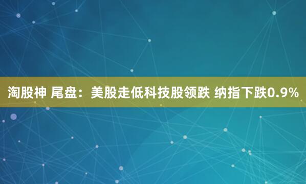 淘股神 尾盘：美股走低科技股领跌 纳指下跌0.9%