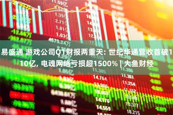 易盛通 游戏公司Q1财报两重天: 世纪华通营收首破110亿, 电魂网络亏损超1500% | 大鱼财经