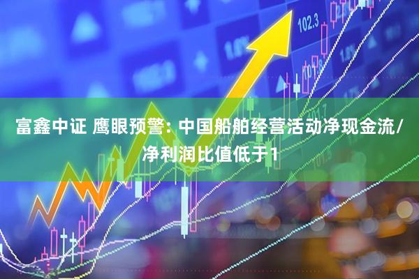 富鑫中证 鹰眼预警: 中国船舶经营活动净现金流/净利润比值低于1