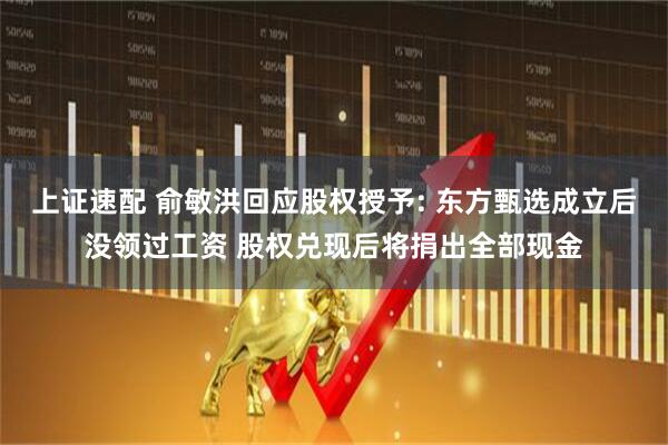 上证速配 俞敏洪回应股权授予: 东方甄选成立后没领过工资 股权兑现后将捐出全部现金