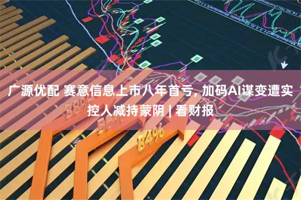 广源优配 赛意信息上市八年首亏, 加码AI谋变遭实控人减持蒙阴 | 看财报