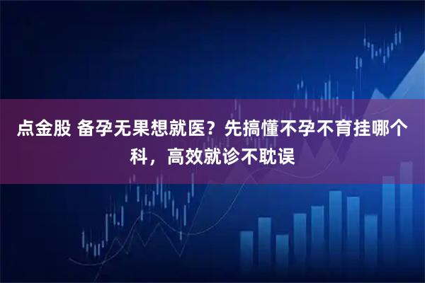 点金股 备孕无果想就医？先搞懂不孕不育挂哪个科，高效就诊不耽误