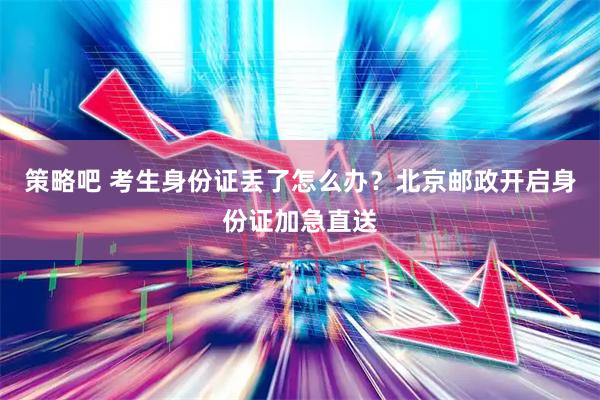 策略吧 考生身份证丢了怎么办？北京邮政开启身份证加急直送
