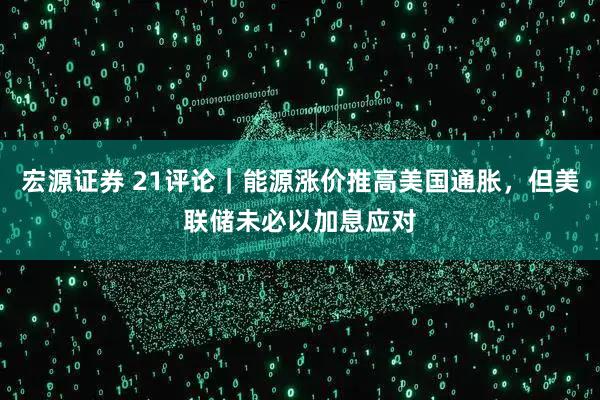 宏源证券 21评论|能源涨价推高美国通胀,但美联储未必以加息应对
