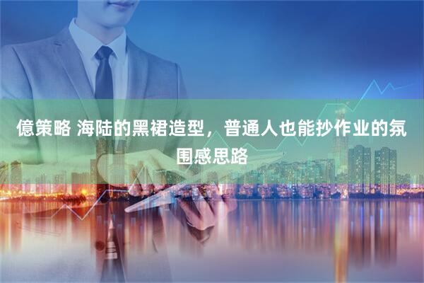 億策略 海陆的黑裙造型，普通人也能抄作业的氛围感思路