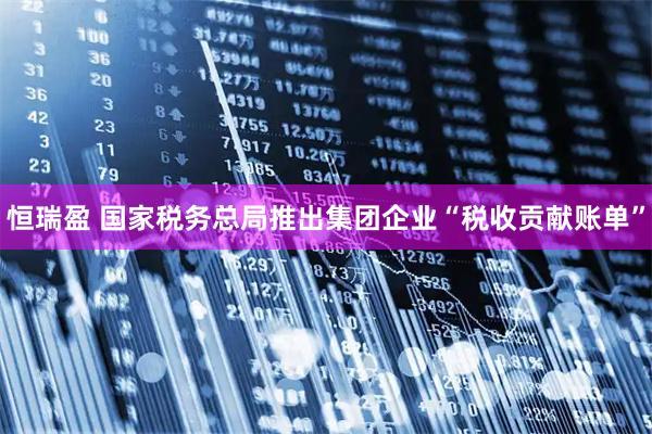恒瑞盈 国家税务总局推出集团企业“税收贡献账单”