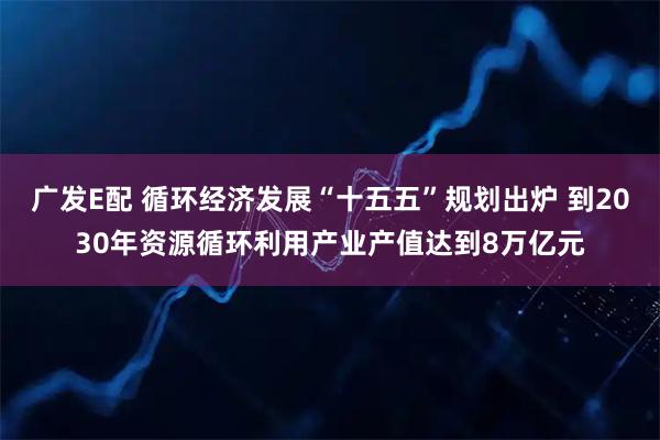 广发E配 循环经济发展“十五五”规划出炉 到2030年资源循环利用产业产值达到8万亿元
