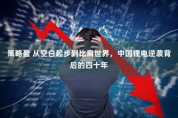 策略盈 从空白起步到比肩世界，中国锂电逆袭背后的四十年
