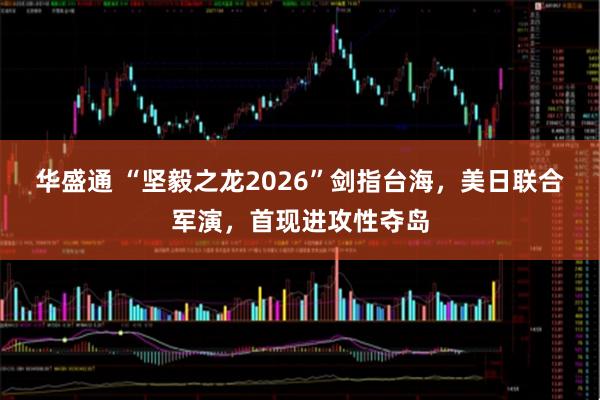 华盛通 “坚毅之龙2026”剑指台海，美日联合军演，首现进攻性夺岛