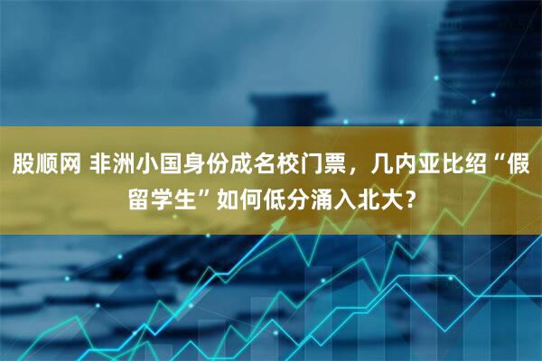 股顺网 非洲小国身份成名校门票，几内亚比绍“假留学生”如何低分涌入北大？
