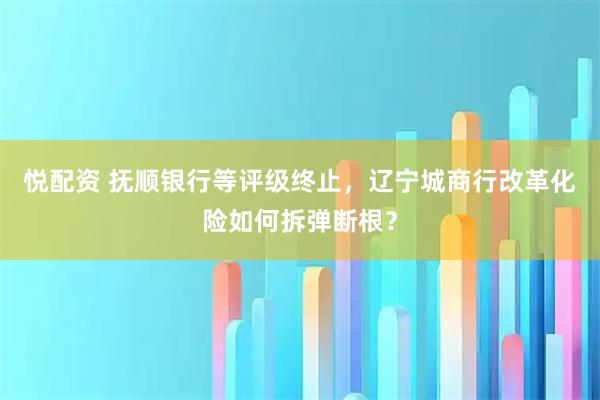 悦配资 抚顺银行等评级终止,辽宁城商行改革化险如何拆弹断根?
