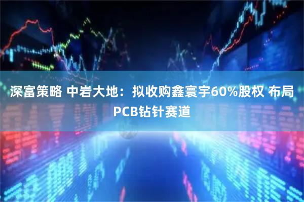 深富策略 中岩大地：拟收购鑫寰宇60%股权 布局PCB钻针赛道