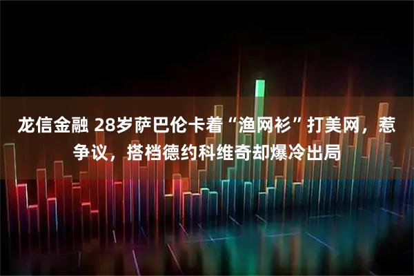 龙信金融 28岁萨巴伦卡着“渔网衫”打美网，惹争议，搭档德约科维奇却爆冷出局