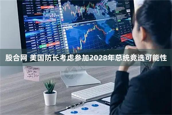 股合网 美国防长考虑参加2028年总统竞选可能性