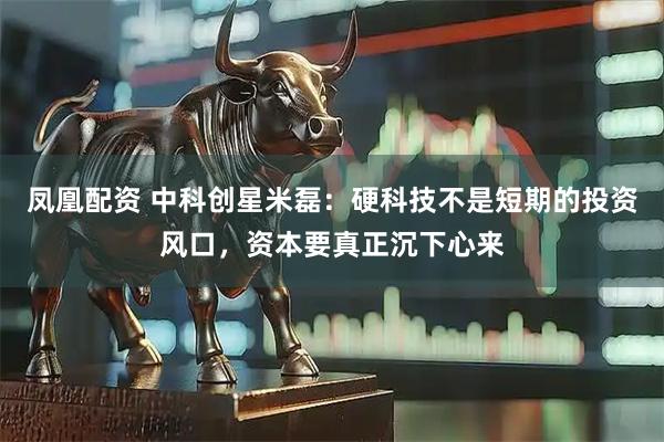 凤凰配资 中科创星米磊：硬科技不是短期的投资风口，资本要真正沉下心来